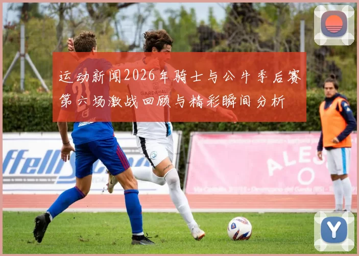 运动新闻2026年骑士与公牛季后赛第六场激战回顾与精彩瞬间分析