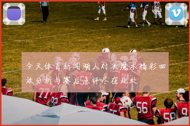 今天体育新闻湖人对决魔术精彩回放分析与赛后点评尽在此处