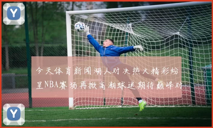 今天体育新闻湖人对决热火精彩纷呈NBA赛场再掀高潮球迷期待巅峰对决