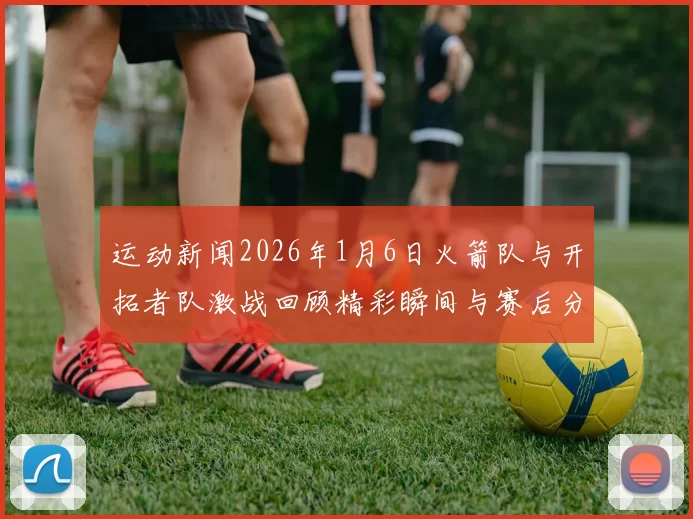 运动新闻2026年1月6日火箭队与开拓者队激战回顾精彩瞬间与赛后分析